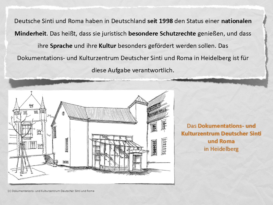 Deutsche Sinti und Roma haben in Deutschland seit 1998 den Status einer nationalen Minderheit. Das heißt, dass sie juristisch besondere Schutzrechte genießen, und dass ihre Sprache und ihre Kultur besonders gefördert werden sollen. Das Dokumentations- und Kulturzentrum Deutscher Sinti und Roma in Heidelberg ist für diese Aufgabe verantwortlich.