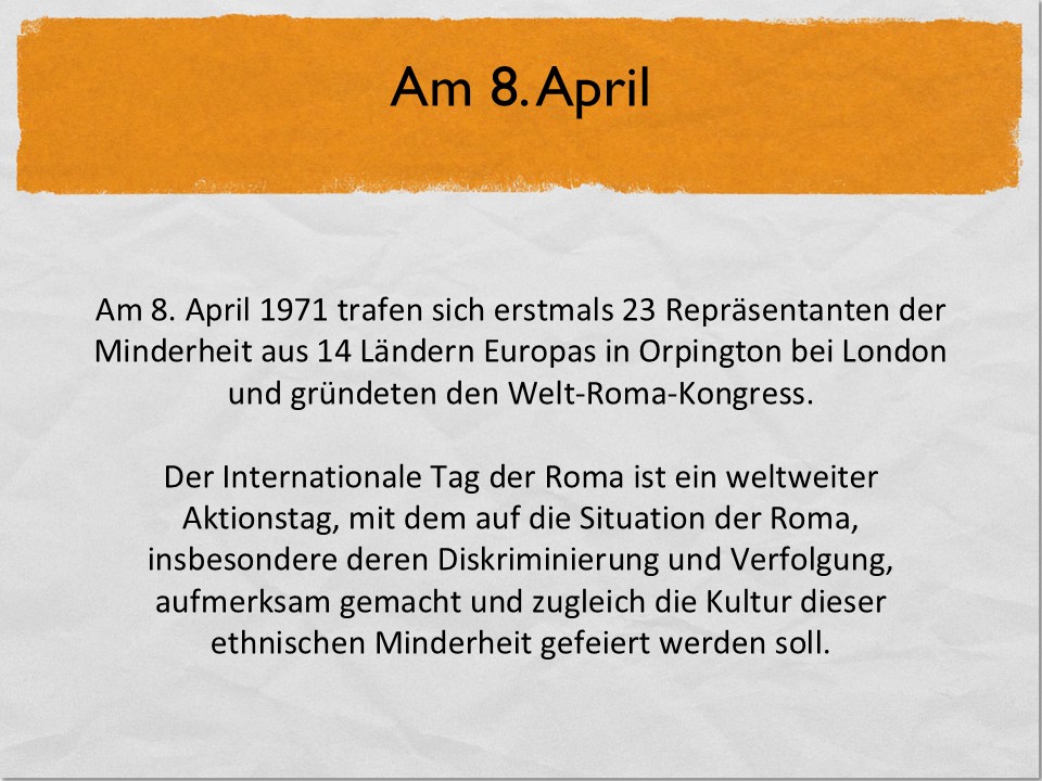 Am 8. April 1971 trafen sich erstmals 23 Repräsentanten der Minderheit aus 14 Ländern Europas in Orpington bei London und gründeten den Welt-Roma-Kongress.Der Internationale Tag der Roma ist ein weltweiter Aktionstag, mit dem auf die Situation der Roma, insbesondere deren Diskriminierung und Verfolgung, aufmerksam gemacht und zugleich die Kultur dieser ethnischen Minderheit gefeiert werden soll.