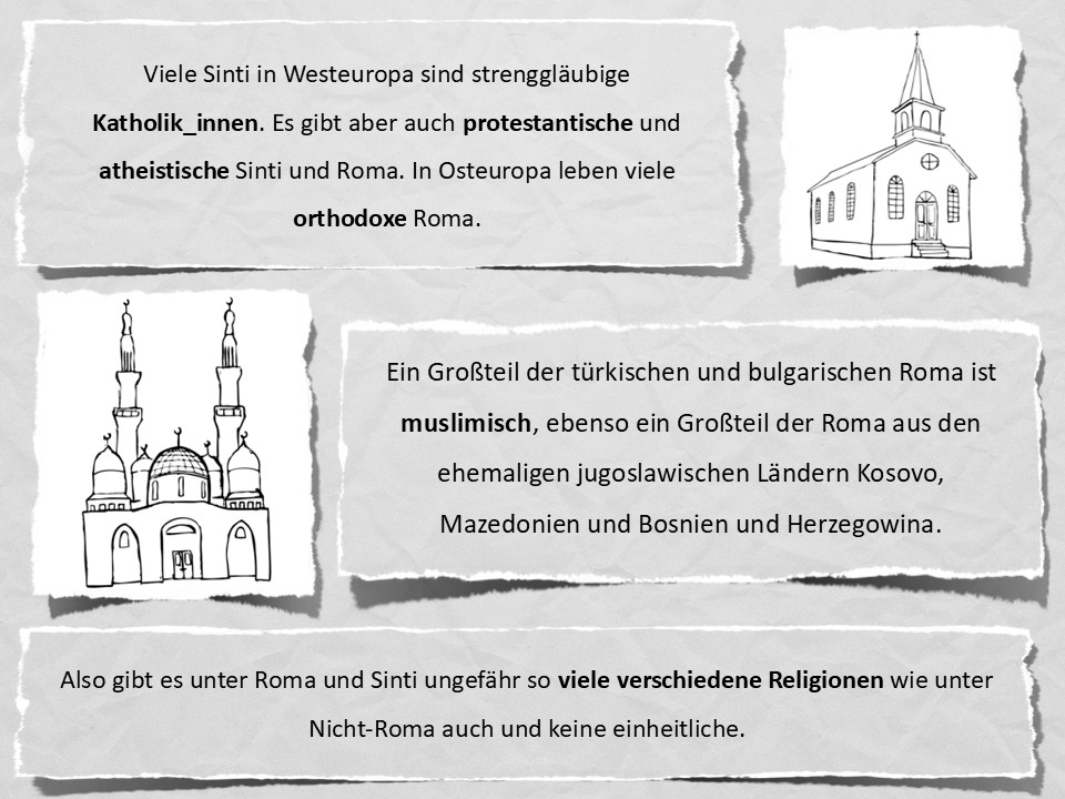 Viele Sinti in Westeuropa sind strenggläubige Katholik_innen. Es gibt aber auch protestantische und atheistische Sinti und Roma. In Osteuropa leben viele orthodoxe Roma. Ein Großteil der türkischen und bulgarischen Roma ist muslimisch, ebenso ein Großteil der Roma aus den ehemaligen jugoslawischen Ländern Kosovo, Mazedonien und Bosnien und Herzegowina. Also gibt es unter Roma und Sinti ungefähr so viele verschiedene Religionen wie unter Nicht-Roma auch und keine einheitliche.