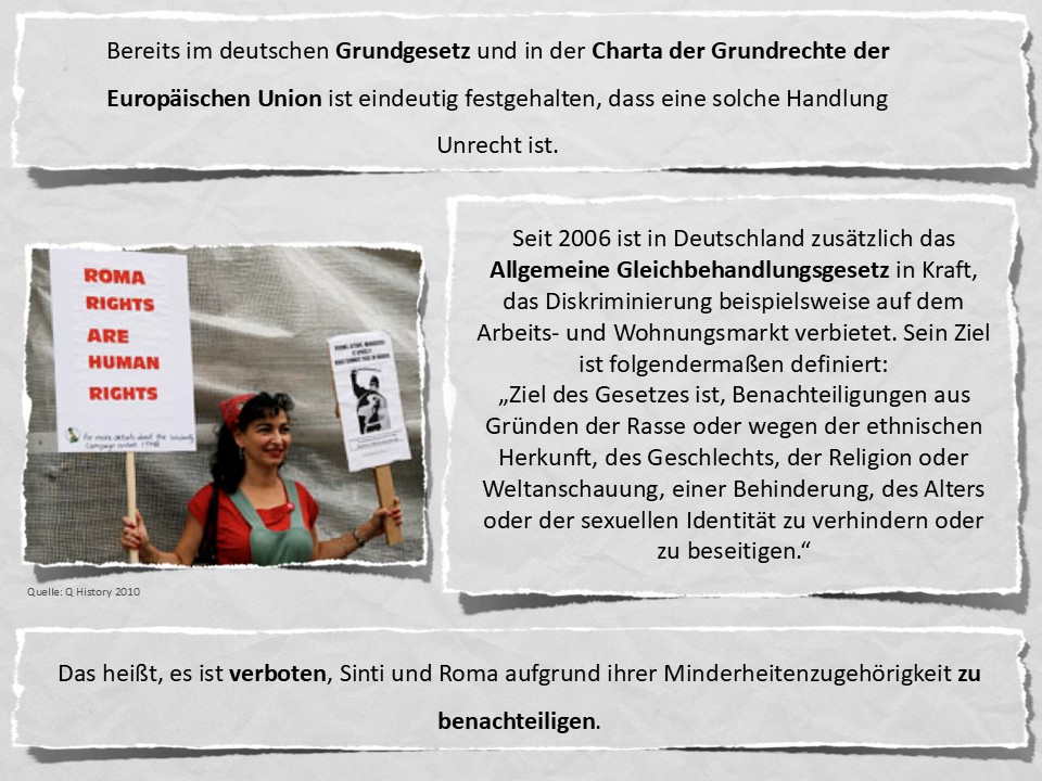 Bereits im deutschen Grundgesetz und in der Charta der Grundrechte der Europäischen Union ist eindeutig festgehalten, dass eine solche Handlung Unrecht ist. Seit 2006 ist in Deutschland zusätzlich das Allgemeine Gleichbehandlungsgesetz in Kraft, das Diskriminierung beispielsweise auf dem Arbeits- und Wohnungsmarkt verbietet. Sein Ziel ist folgendermaßen definiert: „Ziel des Gesetzes ist, Benachteiligungen aus Gründen der Rasse oder wegen der ethnischen Herkunft, des Geschlechts, der Religion oder Weltanschauung, einer Behinderung, des Alters oder der sexuellen Identität zu verhindern oder zu beseitigen.“ Das heißt, es ist verboten, Sinti und Roma aufgrund ihrer Minderheitenzugehörigkeit zu benachteiligen.