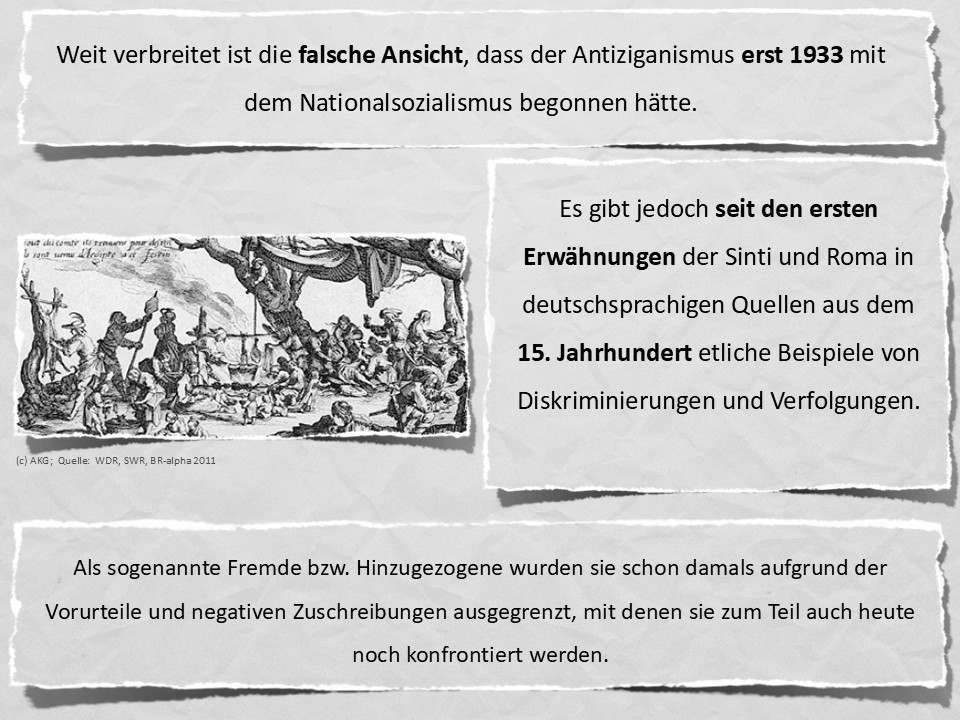 Weit verbreitet ist die falsche Ansicht, dass der Antiziganismus erst 1933 mit dem Nationalsozialismus begonnen hätte. Es gibt jedoch seit den ersten Erwähnungen der Sinti und Roma in deutschsprachigen Quellen aus dem 15. Jahrhundert etliche Beispiele von Diskriminierungen und Verfolgungen. Als sogenannte Fremde bzw. Hinzugezogene wurden sie schon damals aufgrund der Vorurteile und negativen Zuschreibungen ausgegrenzt, mit denen sie zum Teil auch heute noch konfrontiert werden.