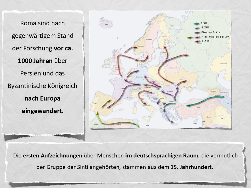 Roma sind nach gegenwärtigem Stand der Forschung vor ca. 1000 Jahren über Persien und das Byzantinische Königreich nach Europa eingewandert. Die ersten Aufzeichnungen über Menschen im deutschsprachigen Raum, die vermutlich der Gruppe der Sinti angehörten, stammen aus dem 15. Jahrhundert.