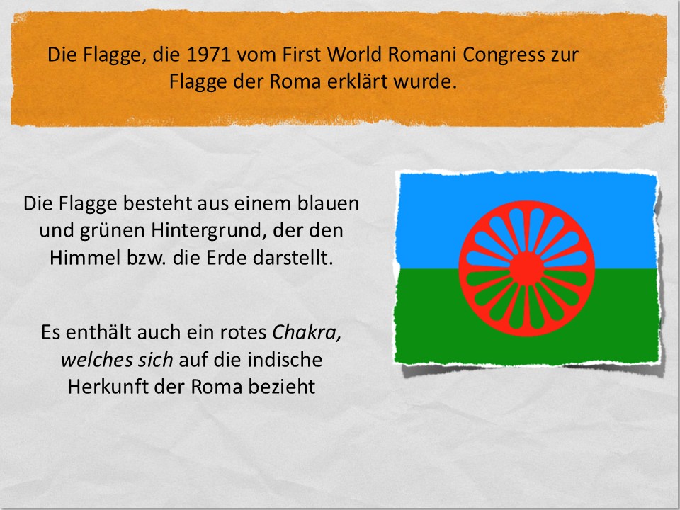 Die Flagge, die 1971 vom First World Romani Congress zur Flagge der Roma erklärt wurde. Die Flagge besteht aus einem blauen und grünen Hintergrund, der den Himmel bzw. die Erde darstellt. Es enthält auch ein rotes Chakra, welches sich auf die indische Herkunft der Roma bezieht.