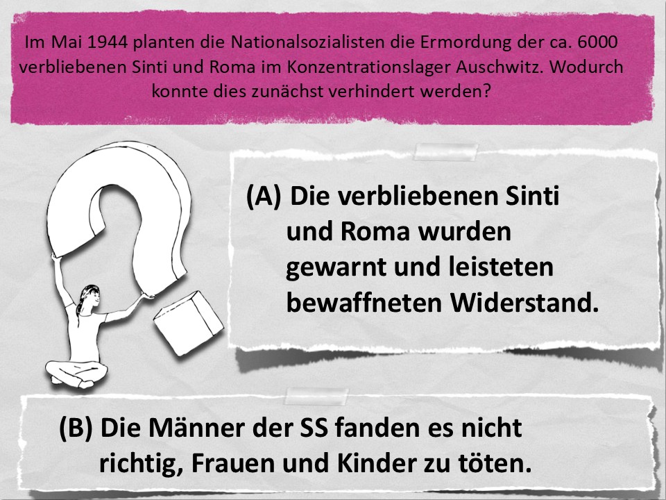 Im Mai 1944 planten die Nationalsozialisten die Ermordung der ca. 6000 verbliebenen Sinti und Roma im Konzentrationslager Auschwitz. Wodurch konnte dies zunächst verhindert werden? (A) Die verbliebenen Sinti und Roma wurden gewarnt und leisteten bewaffneten Widerstand. (B) Die Männer der SS fanden es nicht richtig, Frauen und Kinder zu töten.