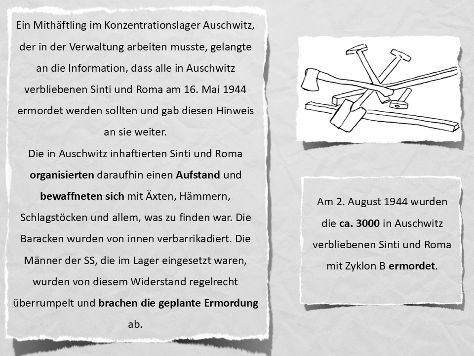 Ein Mithäftling im Konzentrationslager Auschwitz, der in der Verwaltung arbeiten musste, gelangte an die Information, dass alle in Auschwitz verbliebenen Sinti und Roma am 16. Mai 1944 ermordet werden sollten und gab diesen Hinweis an sie weiter. Die in Auschwitz inhaftierten Sinti und Roma organisierten daraufhin einen Aufstand und bewaffneten sich mit Äxten, Hämmern, Schlagstöcken und allem, was zu finden war. Die Baracken wurden von innen verbarrikadiert. Die Männer der SS, die im Lager eingesetzt waren, wurden von diesem Widerstand regelrecht überrumpelt und brachen die geplante Ermordung ab. Am 2. August 1944 wurden die ca. 3000 in Auschwitz verbliebenen Sinti und Roma mit Zyklon B ermordet.