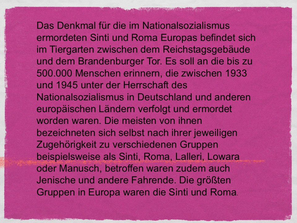 Das Denkmal für die im Nationalsozialismus ermordeten Sinti und Roma Europas befindet sich im Tiergarten zwischen dem Reichstagsgebäude und dem Brandenburger Tor. Es soll an die bis zu 500.000 Menschen erinnern, die zwischen 1933 und 1945 unter der Herrschaft des Nationalsozialismus in Deutschland und anderen europäischen Ländern verfolgt und ermordet worden waren. Die meisten von ihnen bezeichneten sich selbst nach ihrer jeweiligen Zugehörigkeit zu verschiedenen Gruppen beispielsweise als Sinti, Roma, Lalleri, Lowara oder Manusch, betroffen waren zudem auch Jenische und andere Fahrende. Die größten Gruppen in Europa waren die Sinti und Roma.